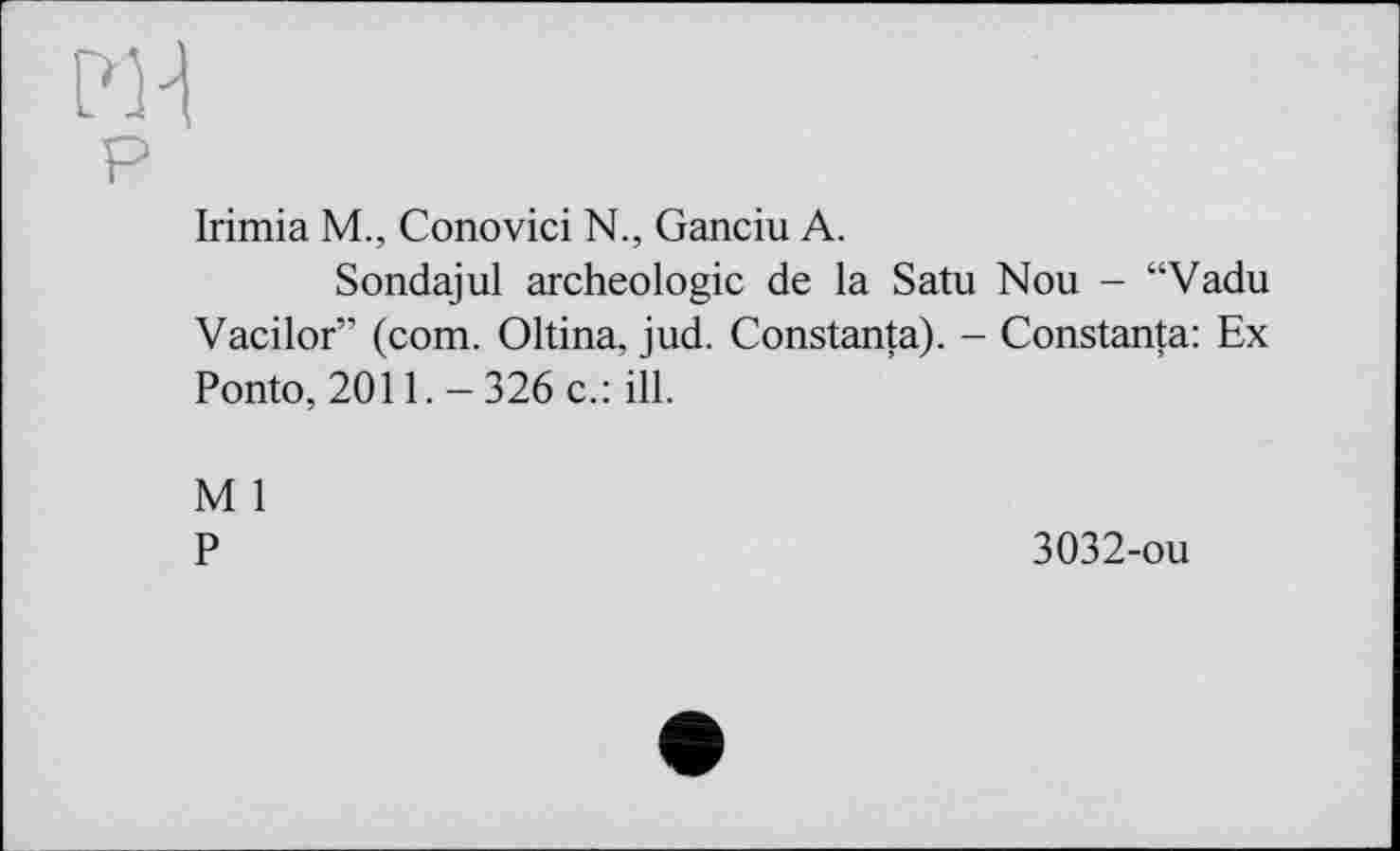 ﻿PH
P
Irimia M., Conovici N., Ganciu A.
Sondajul archéologie de la Satu Nou - “Vadu Vacilor” (com. Oltina, jud. Constanta). - Constanta: Ex Ponto, 2011. - 326 c.: ill.
M 1
P
3032-ou